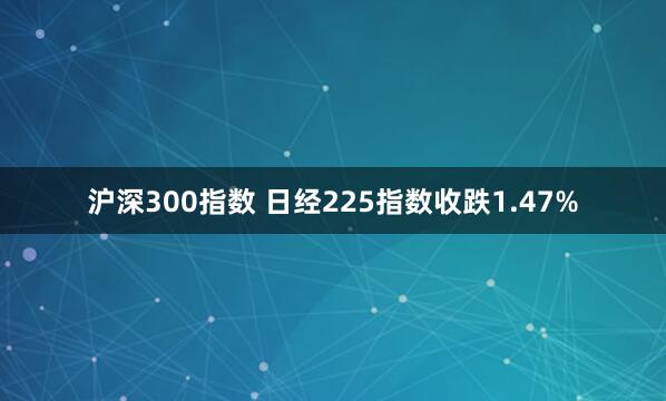 沪深300指数 日经225指数收跌1.47%