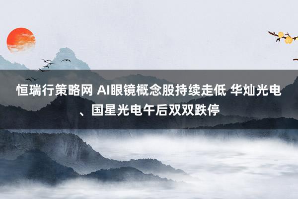 恒瑞行策略网 AI眼镜概念股持续走低 华灿光电、国星光电午后双双跌停