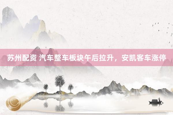 苏州配资 汽车整车板块午后拉升，安凯客车涨停
