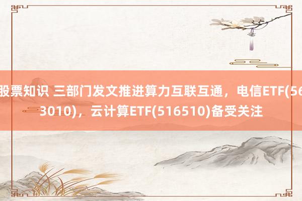股票知识 三部门发文推进算力互联互通，电信ETF(563010)，云计算ETF(516510)备受关注