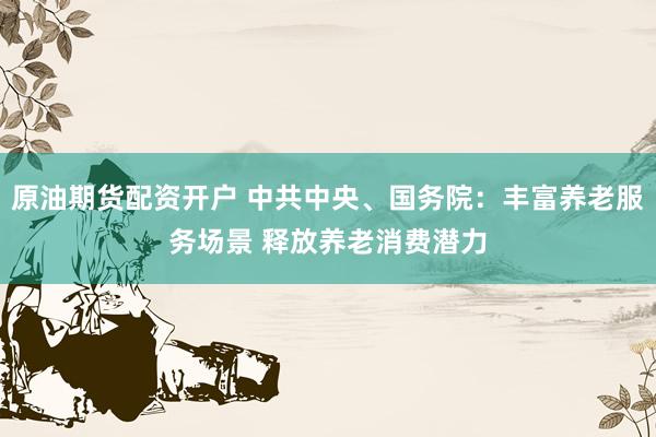 原油期货配资开户 中共中央、国务院：丰富养老服务场景 释放养老消费潜力
