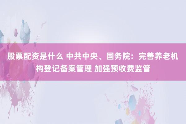 股票配资是什么 中共中央、国务院：完善养老机构登记备案管理 加强预收费监管