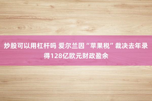 炒股可以用杠杆吗 爱尔兰因“苹果税”裁决去年录得128亿欧元财政盈余
