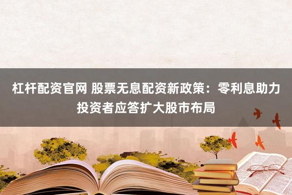 杠杆配资官网 股票无息配资新政策：零利息助力投资者应答扩大股市布局