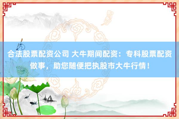 合法股票配资公司 大牛期间配资：专科股票配资做事，助您随便把执股市大牛行情！