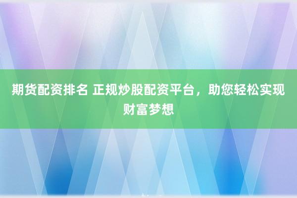 期货配资排名 正规炒股配资平台，助您轻松实现财富梦想