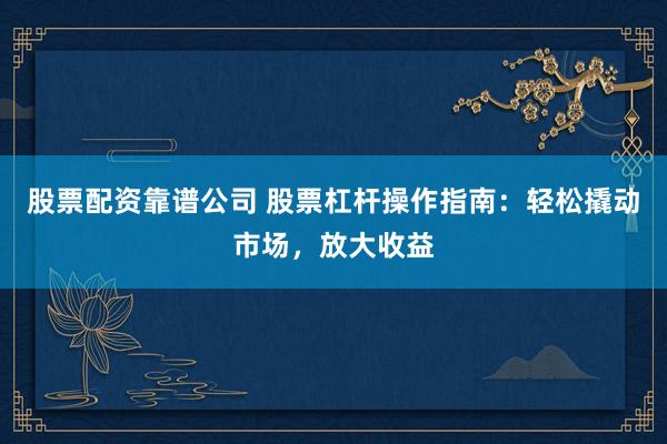 股票配资靠谱公司 股票杠杆操作指南：轻松撬动市场，放大收益