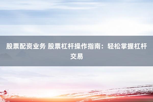 股票配资业务 股票杠杆操作指南：轻松掌握杠杆交易