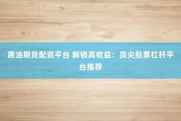 原油期货配资平台 解锁高收益：顶尖股票杠杆平台推荐