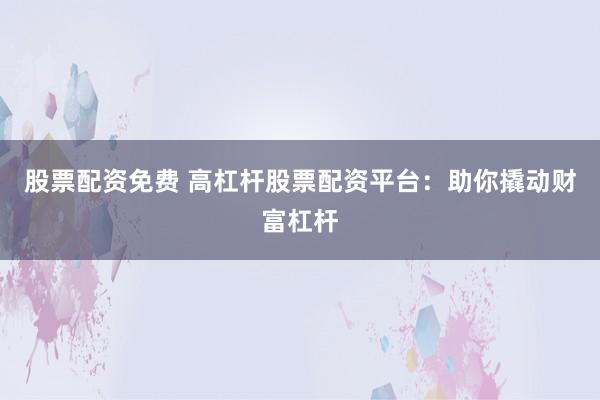 股票配资免费 高杠杆股票配资平台：助你撬动财富杠杆