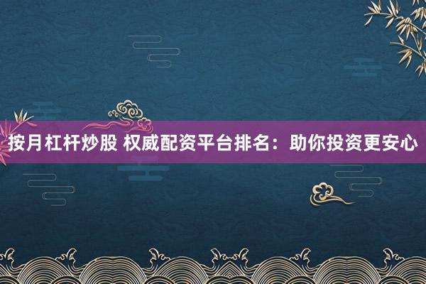 按月杠杆炒股 权威配资平台排名：助你投资更安心