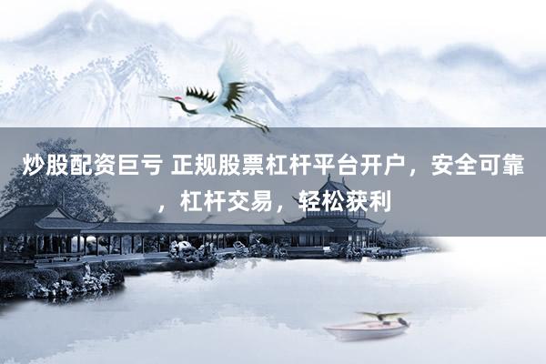 炒股配资巨亏 正规股票杠杆平台开户，安全可靠，杠杆交易，轻松获利