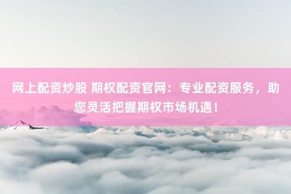 网上配资炒股 期权配资官网：专业配资服务，助您灵活把握期权市场机遇！