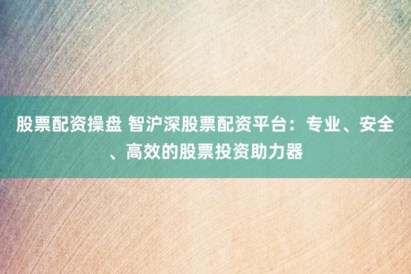 股票配资操盘 智沪深股票配资平台：专业、安全、高效的股票投资助力器
