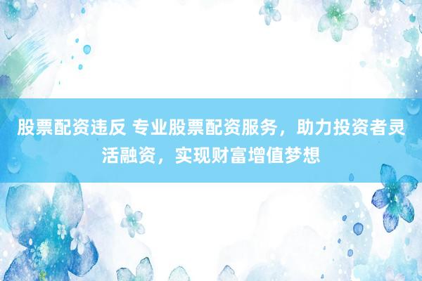 股票配资违反 专业股票配资服务，助力投资者灵活融资，实现财富增值梦想