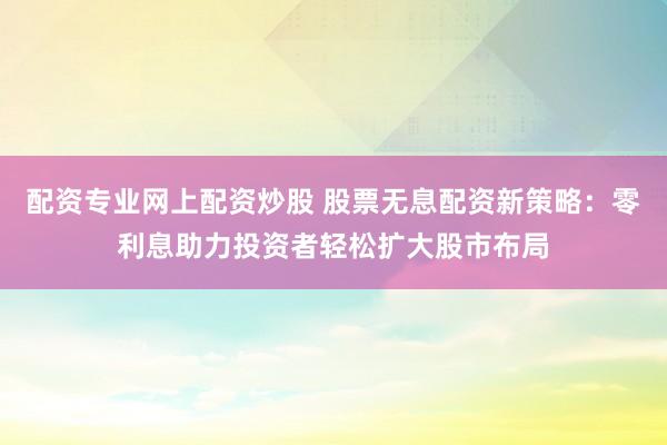 配资专业网上配资炒股 股票无息配资新策略：零利息助力投资者轻松扩大股市布局