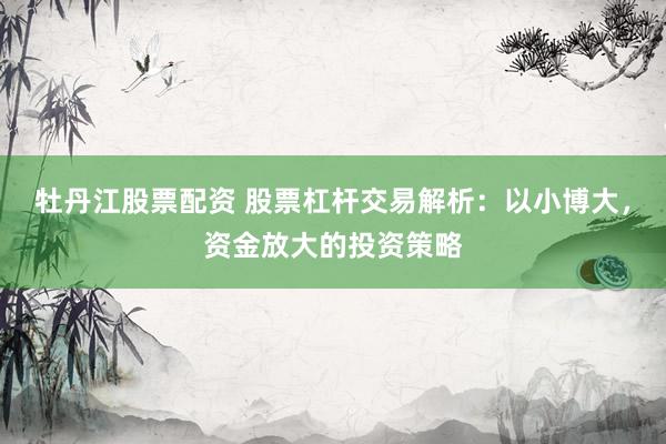 牡丹江股票配资 股票杠杆交易解析：以小博大，资金放大的投资策略