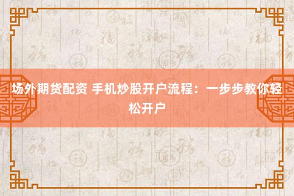 场外期货配资 手机炒股开户流程：一步步教你轻松开户