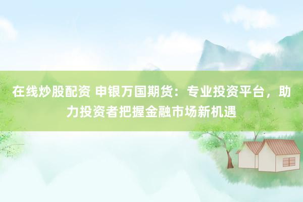 在线炒股配资 申银万国期货：专业投资平台，助力投资者把握金融市场新机遇