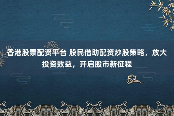 香港股票配资平台 股民借助配资炒股策略，放大投资效益，开启股市新征程