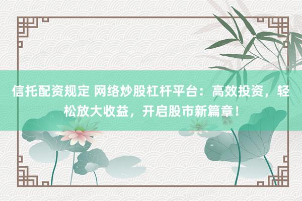 信托配资规定 网络炒股杠杆平台：高效投资，轻松放大收益，开启股市新篇章！
