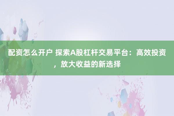 配资怎么开户 探索A股杠杆交易平台：高效投资，放大收益的新选择