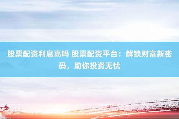 股票配资利息高吗 股票配资平台：解锁财富新密码，助你投资无忧