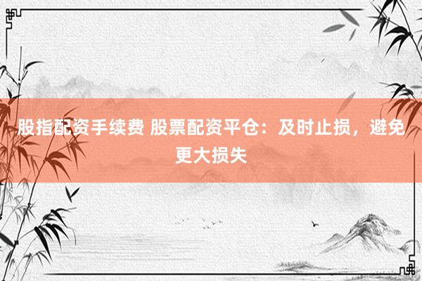 股指配资手续费 股票配资平仓：及时止损，避免更大损失