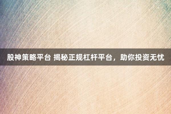 股神策略平台 揭秘正规杠杆平台，助你投资无忧