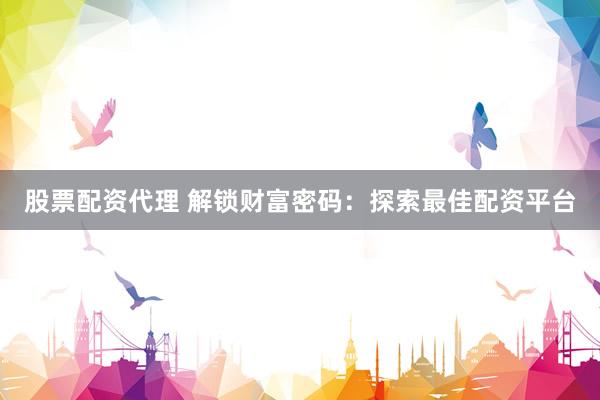 股票配资代理 解锁财富密码：探索最佳配资平台