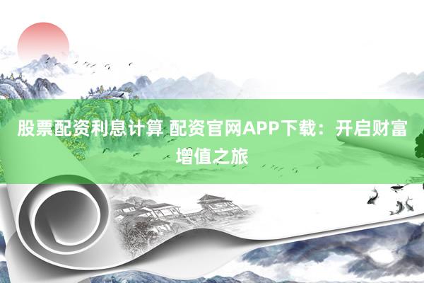 股票配资利息计算 配资官网APP下载：开启财富增值之旅