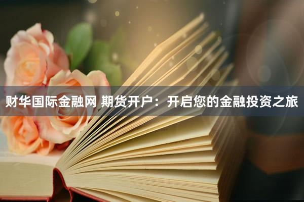 财华国际金融网 期货开户：开启您的金融投资之旅
