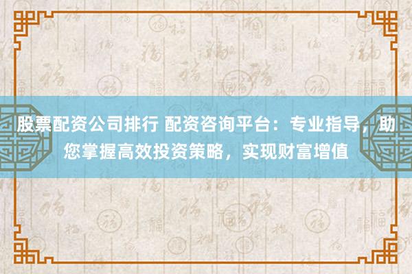 股票配资公司排行 配资咨询平台：专业指导，助您掌握高效投资策略，实现财富增值