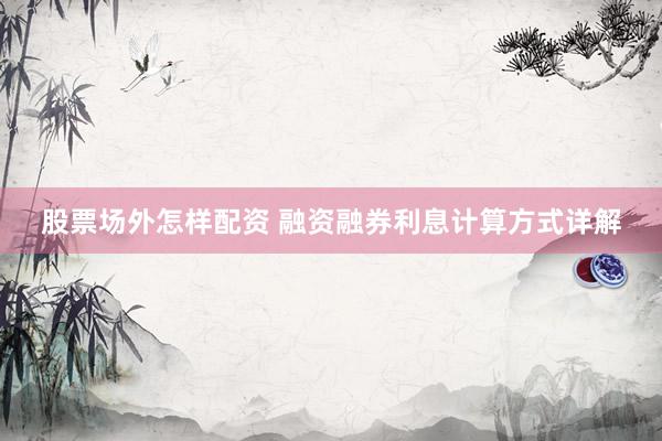 股票场外怎样配资 融资融券利息计算方式详解