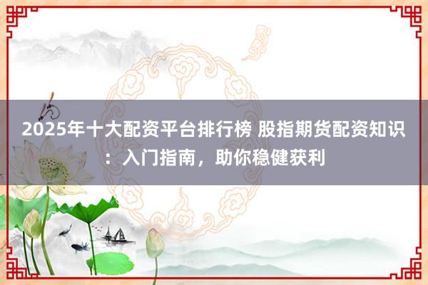 2025年十大配资平台排行榜 股指期货配资知识：入门指南，助你稳健获利