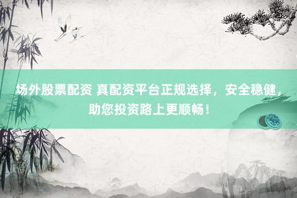 场外股票配资 真配资平台正规选择，安全稳健，助您投资路上更顺畅！