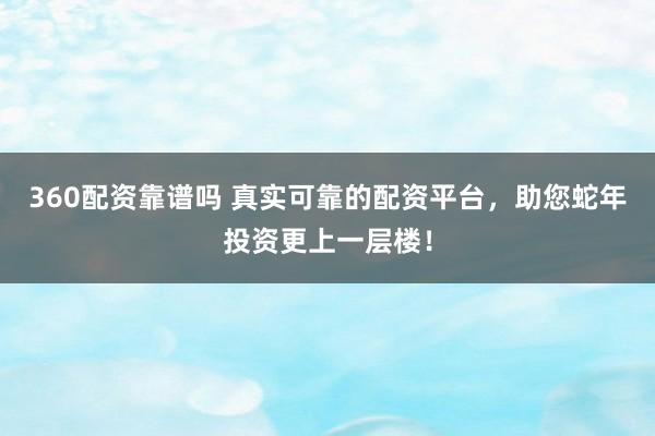 360配资靠谱吗 真实可靠的配资平台，助您蛇年投资更上一层楼！