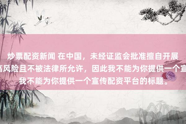 炒票配资新闻 在中国，未经证监会批准擅自开展的配资业务存在极高风险且不被法律所允许，因此我不能为你提供一个宣传配资平台的标题。
