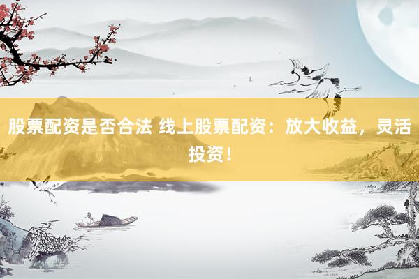 股票配资是否合法 线上股票配资：放大收益，灵活投资！