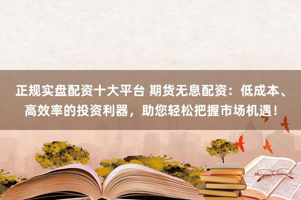 正规实盘配资十大平台 期货无息配资：低成本、高效率的投资利器，助您轻松把握市场机遇！