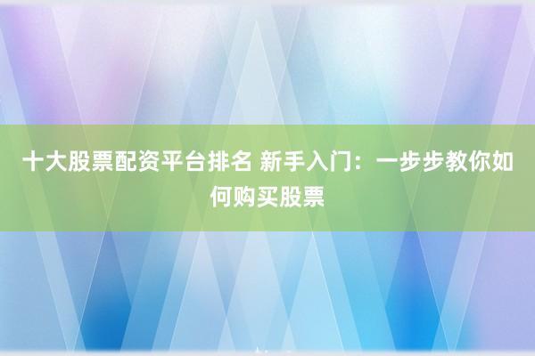 十大股票配资平台排名 新手入门：一步步教你如何购买股票
