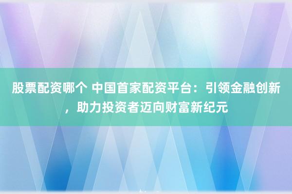 股票配资哪个 中国首家配资平台：引领金融创新，助力投资者迈向财富新纪元