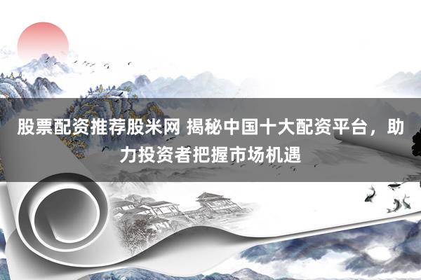股票配资推荐股米网 揭秘中国十大配资平台，助力投资者把握市场机遇