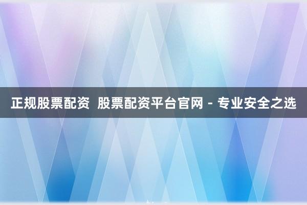 正规股票配资  股票配资平台官网 - 专业安全之选