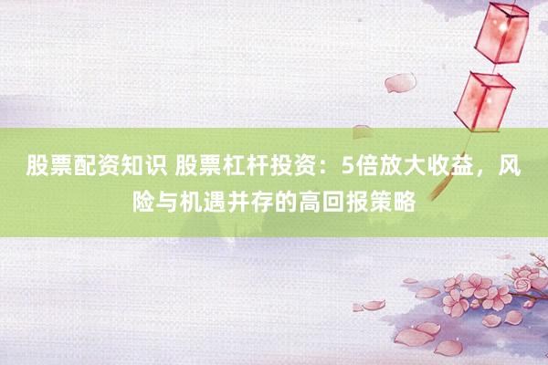 股票配资知识 股票杠杆投资：5倍放大收益，风险与机遇并存的高回报策略