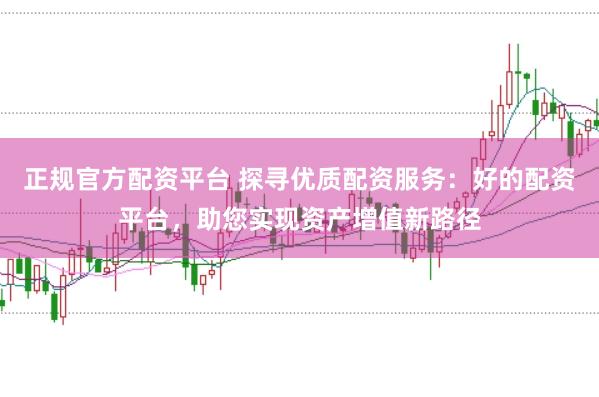 正规官方配资平台 探寻优质配资服务：好的配资平台，助您实现资产增值新路径
