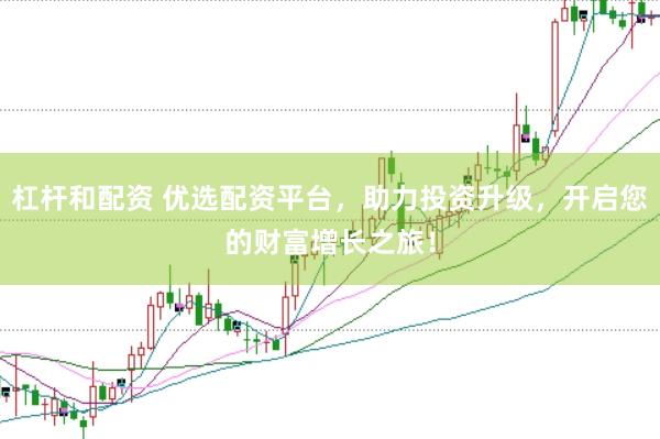杠杆和配资 优选配资平台，助力投资升级，开启您的财富增长之旅！
