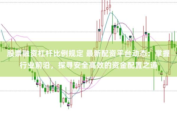 股票融资杠杆比例规定 最新配资平台动态：掌握行业前沿，探寻安全高效的资金配置之道