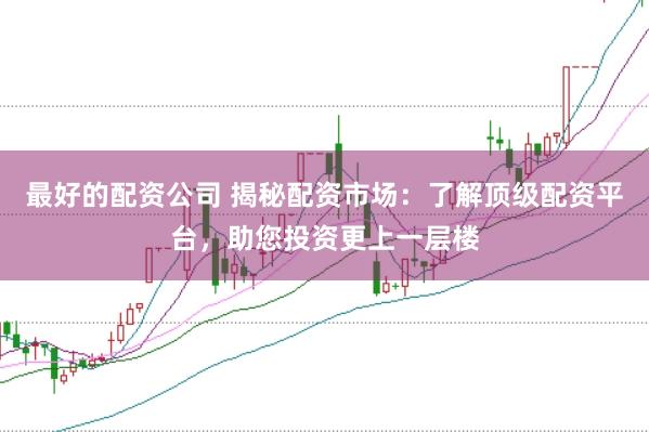 最好的配资公司 揭秘配资市场：了解顶级配资平台，助您投资更上一层楼