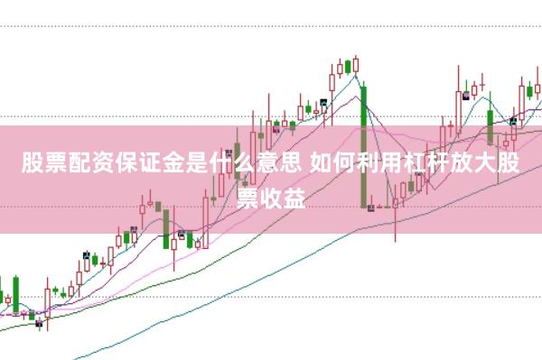 股票配资保证金是什么意思 如何利用杠杆放大股票收益